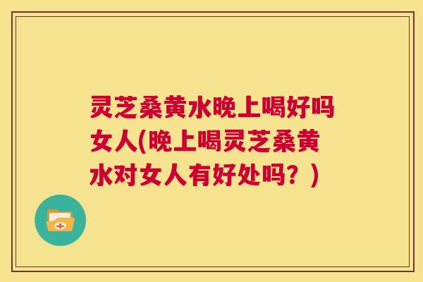 灵芝桑黄水晚上喝好吗女人(晚上喝灵芝桑黄水对女人有好处吗？)