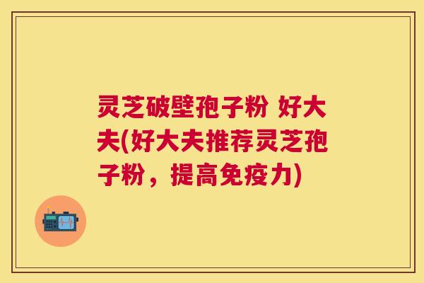 灵芝破壁孢子粉 好大夫(好大夫推荐灵芝孢子粉,提高免疫力) 灵芝破壁孢子粉 好大夫(好大夫推荐灵芝孢子粉,提高免疫力)