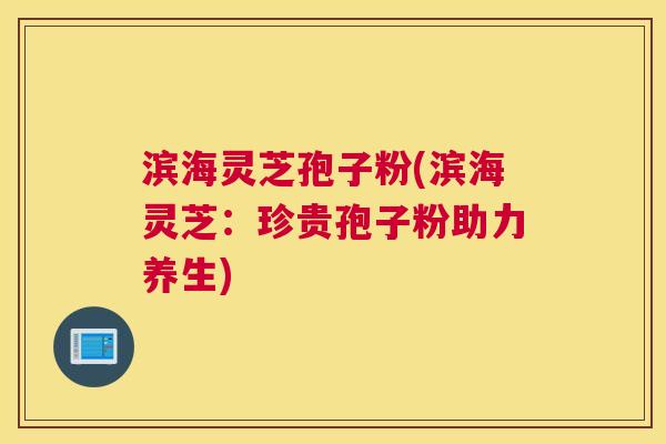 滨海灵芝孢子粉(滨海灵芝：珍贵孢子粉助力养生)
