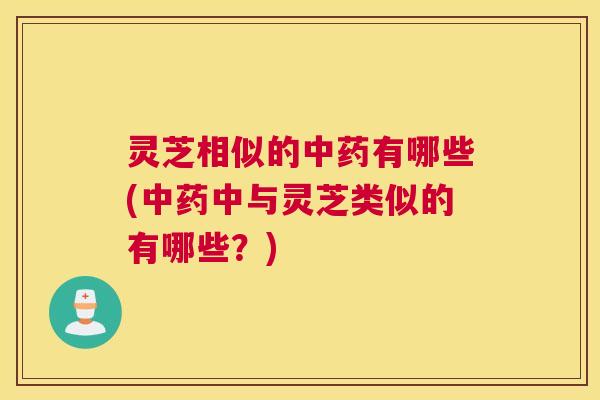 灵芝相似的中药有哪些(中药中与灵芝类似的有哪些？)