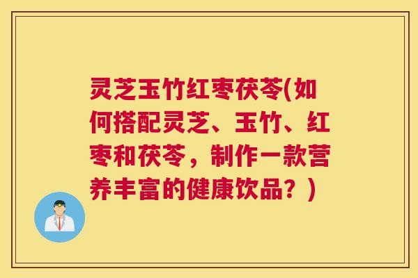 灵芝玉竹红枣茯苓(如何搭配灵芝、玉竹、红枣和茯苓，制作一款营养丰富的健康饮品？)