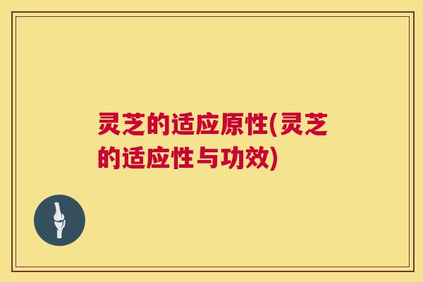 灵芝的适应原性(灵芝的适应性与功效)