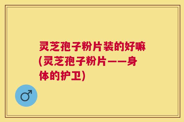 灵芝孢子粉片装的好嘛(灵芝孢子粉片——身体的护卫)