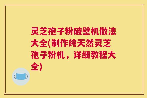 灵芝孢子粉破壁机做法大全(制作纯天然灵芝孢子粉机，详细教程大全)