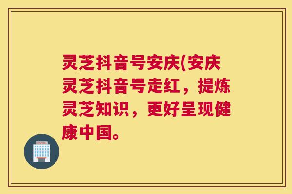 灵芝抖音号安庆(安庆灵芝抖音号走红，提炼灵芝知识，更好呈现健康中国。