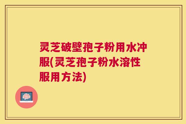 灵芝破壁孢子粉用水冲服(灵芝孢子粉水溶性服用方法)