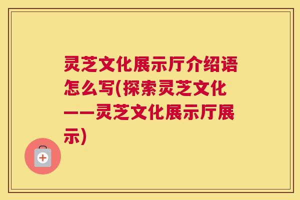 灵芝文化展示厅介绍语怎么写(探索灵芝文化——灵芝文化展示厅展示)