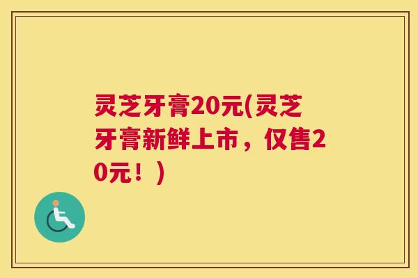 灵芝牙膏20元(灵芝牙膏新鲜上市，仅售20元！)