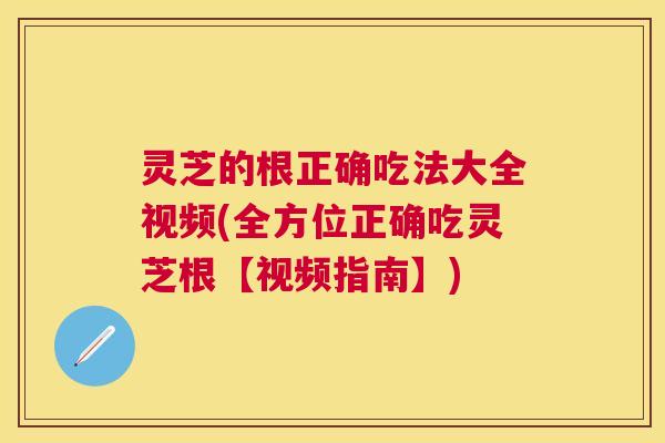 灵芝的根正确吃法大全视频(全方位正确吃灵芝根【视频指南】)
