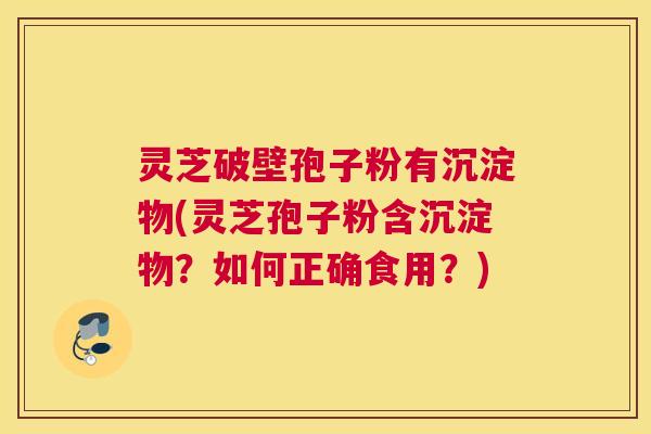 灵芝破壁孢子粉有沉淀物(灵芝孢子粉含沉淀物？如何正确食用？)