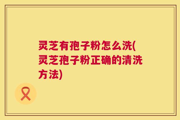 灵芝有孢子粉怎么洗(灵芝孢子粉正确的清洗方法)