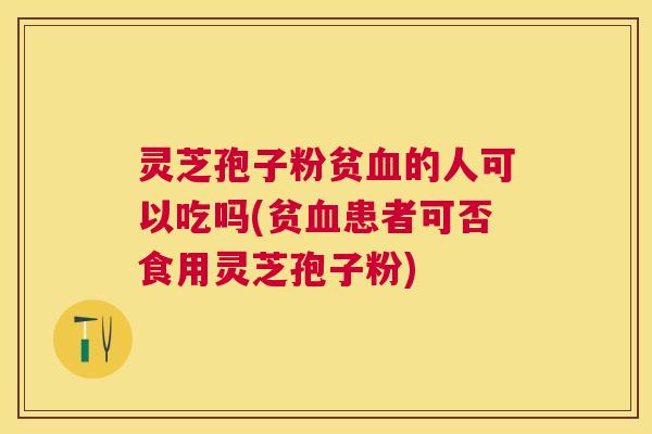 灵芝孢子粉贫血的人可以吃吗(贫血患者可否食用灵芝孢子粉)