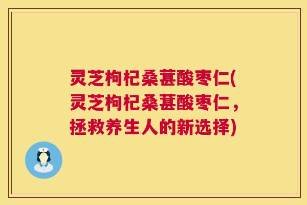 灵芝枸杞桑葚酸枣仁(灵芝枸杞桑葚酸枣仁，拯救养生人的新选择)