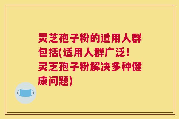 灵芝孢子粉的适用人群包括(适用人群广泛！灵芝孢子粉解决多种健康问题)