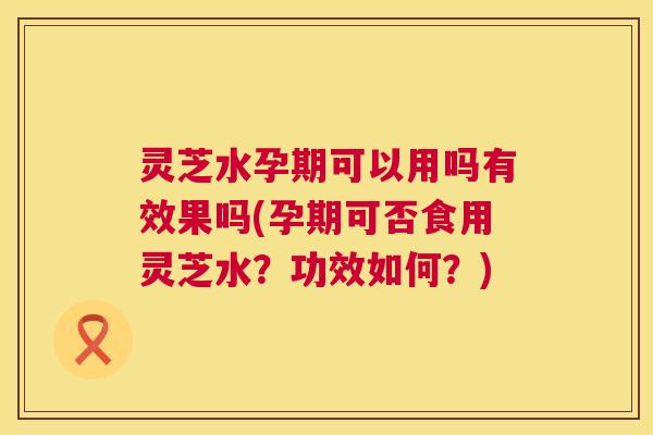 灵芝水孕期可以用吗有效果吗(孕期可否食用灵芝水？功效如何？)