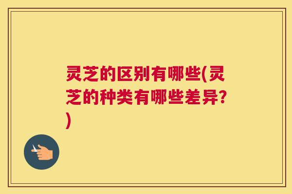 灵芝的区别有哪些(灵芝的种类有哪些差异？)