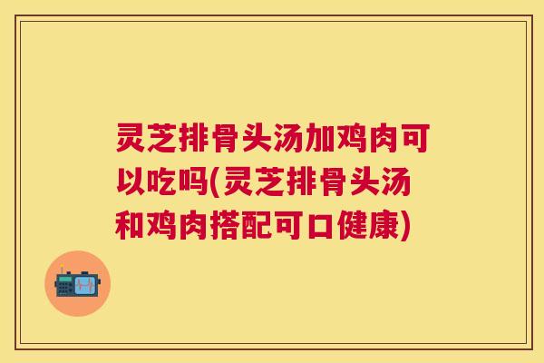 灵芝排骨头汤加鸡肉可以吃吗(灵芝排骨头汤和鸡肉搭配可口健康)