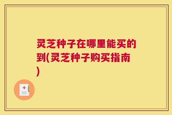 灵芝种子在哪里能买的到(灵芝种子购买指南)