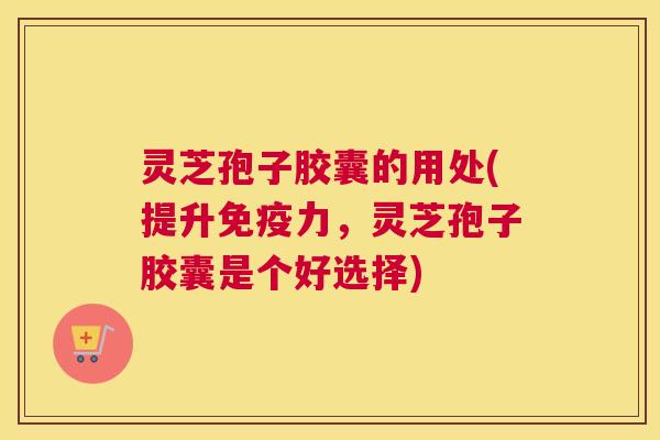 灵芝孢子胶囊的用处(提升免疫力，灵芝孢子胶囊是个好选择)