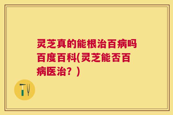 灵芝真的能根治百病吗百度百科(灵芝能否百病医治？)