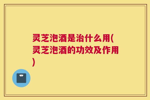 灵芝泡酒是治什么用(灵芝泡酒的功效及作用)
