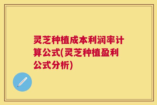 灵芝种植成本利润率计算公式(灵芝种植盈利公式分析)