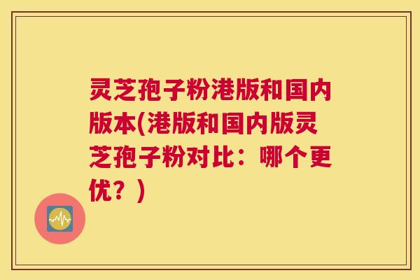 灵芝孢子粉港版和国内版本(港版和国内版灵芝孢子粉对比：哪个更优？)