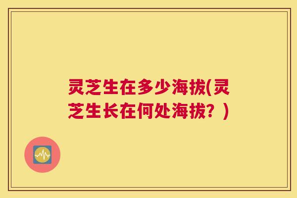 灵芝生在多少海拔(灵芝生长在何处海拔？)