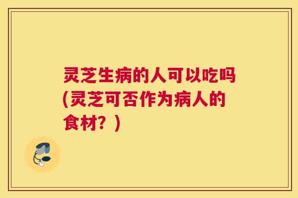 灵芝生病的人可以吃吗(灵芝可否作为病人的食材？)