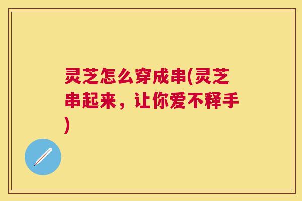 灵芝怎么穿成串(灵芝串起来，让你爱不释手)