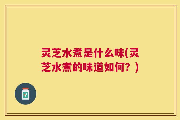 灵芝水煮是什么味(灵芝水煮的味道如何？)