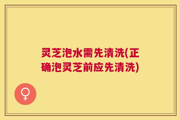 灵芝泡水需先清洗(正确泡灵芝前应先清洗)