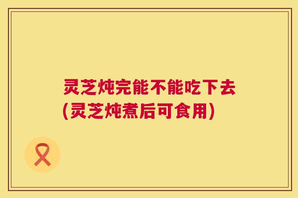 灵芝炖完能不能吃下去(灵芝炖煮后可食用)