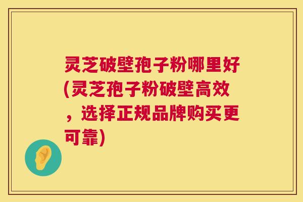 灵芝破壁孢子粉哪里好(灵芝孢子粉破壁高效，选择正规品牌购买更可靠)