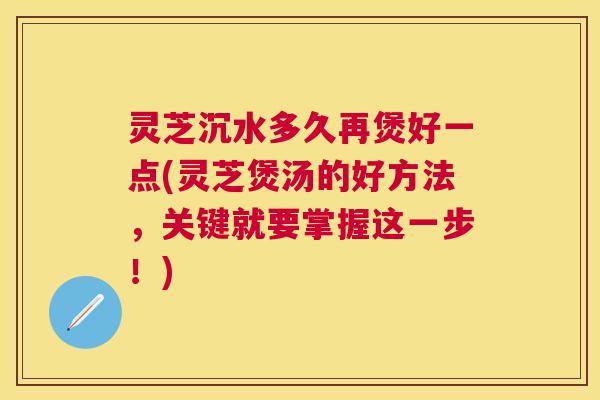 灵芝沉水多久再煲好一点(灵芝煲汤的好方法，关键就要掌握这一步！)