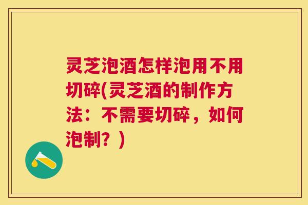 灵芝泡酒怎样泡用不用切碎(灵芝酒的制作方法：不需要切碎，如何泡制？)