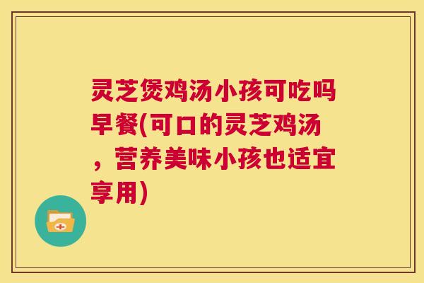 灵芝煲鸡汤小孩可吃吗早餐(可口的灵芝鸡汤，营养美味小孩也适宜享用)