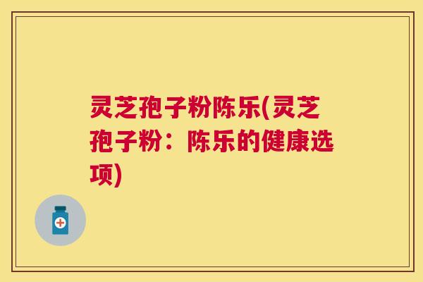 灵芝孢子粉陈乐(灵芝孢子粉：陈乐的健康选项)