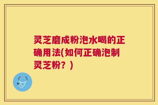 灵芝磨成粉泡水喝的正确用法(如何正确泡制灵芝粉？)