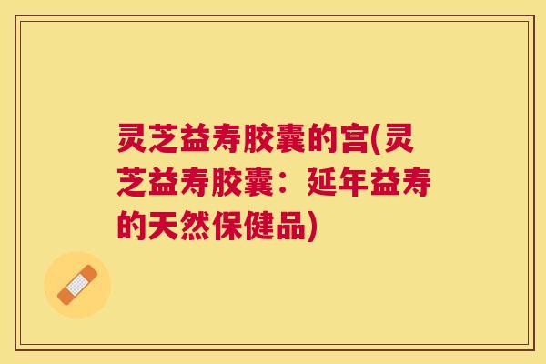 灵芝益寿胶囊的宫(灵芝益寿胶囊：延年益寿的天然保健品)