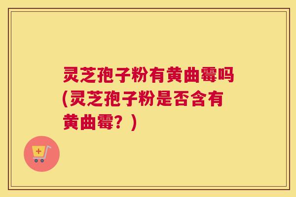 灵芝孢子粉有黄曲霉吗(灵芝孢子粉是否含有黄曲霉？)