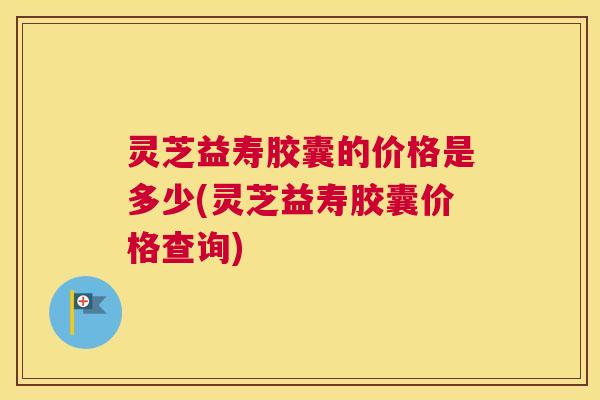 灵芝益寿胶囊的价格是多少(灵芝益寿胶囊价格查询) 灵芝益寿胶囊的价格是多少(灵芝益寿胶囊价格查询)