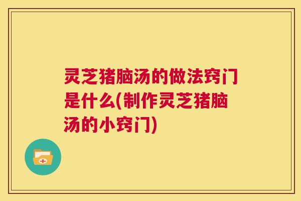 灵芝猪脑汤的做法窍门是什么(制作灵芝猪脑汤的小窍门)