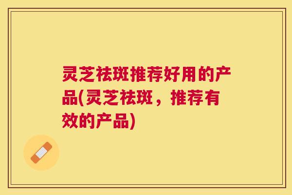 灵芝祛斑推荐好用的产品(灵芝祛斑,推荐有效的产品) 灵芝祛斑推荐好用的产品(灵芝祛斑,推荐有效的产品)