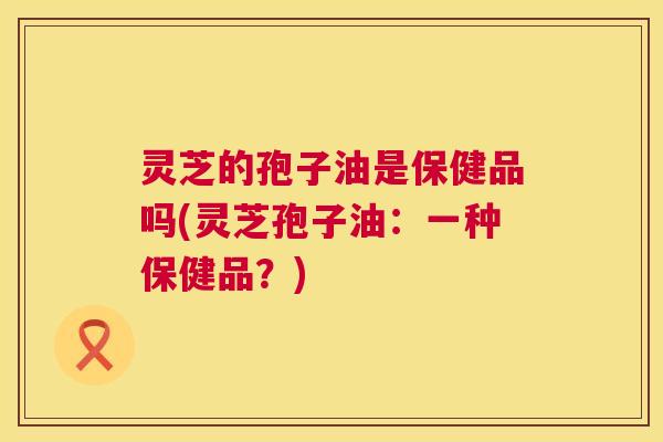 灵芝的孢子油是保健品吗(灵芝孢子油：一种保健品？)