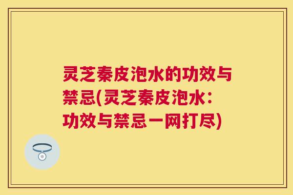 灵芝秦皮泡水的功效与禁忌(灵芝秦皮泡水:功效与禁忌一网打尽) 灵芝秦皮泡水的功效与禁忌(灵芝秦皮泡水:功效与禁忌一网打尽)