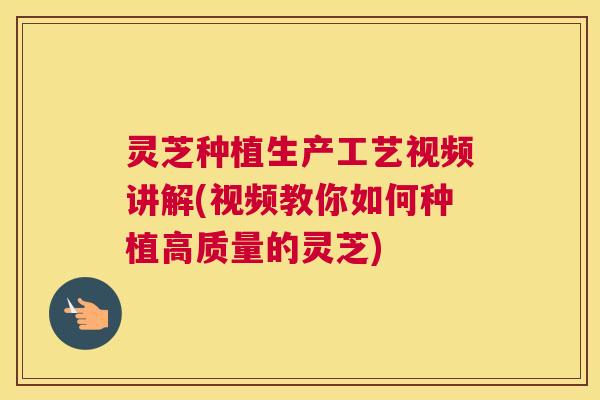 灵芝种植生产工艺视频讲解(视频教你如何种植高质量的灵芝)