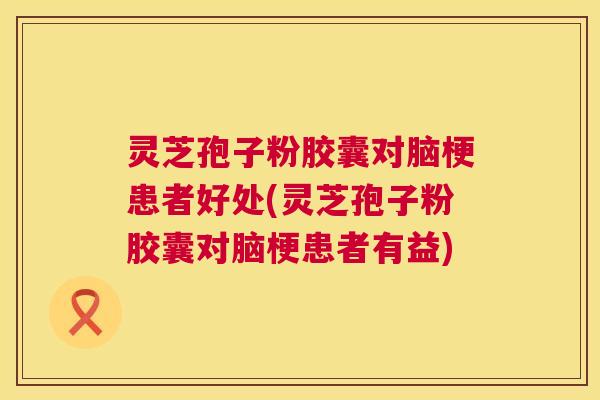 灵芝孢子粉胶囊对脑梗患者好处(灵芝孢子粉胶囊对脑梗患者有益)