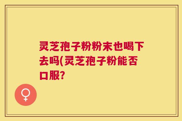 灵芝孢子粉粉末也喝下去吗(灵芝孢子粉能否口服？