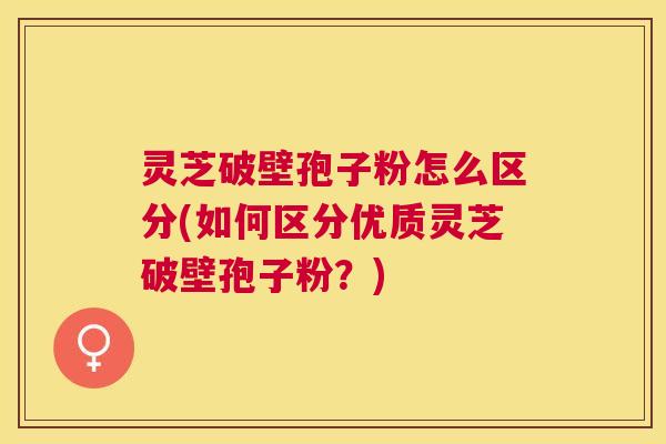 灵芝破壁孢子粉怎么区分(如何区分优质灵芝破壁孢子粉？)